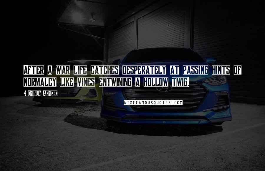 Chinua Achebe Quotes: After a war life catches desperately at passing hints of normalcy like vines entwining a hollow twig.