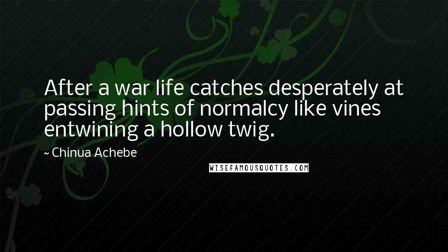 Chinua Achebe Quotes: After a war life catches desperately at passing hints of normalcy like vines entwining a hollow twig.