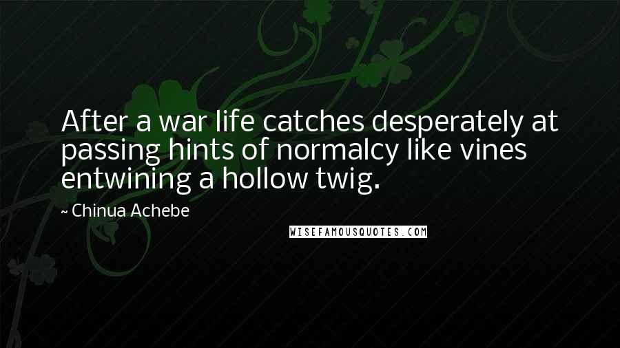 Chinua Achebe Quotes: After a war life catches desperately at passing hints of normalcy like vines entwining a hollow twig.