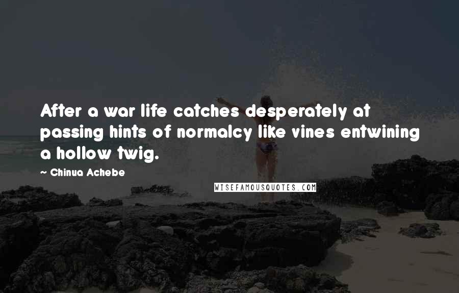 Chinua Achebe Quotes: After a war life catches desperately at passing hints of normalcy like vines entwining a hollow twig.