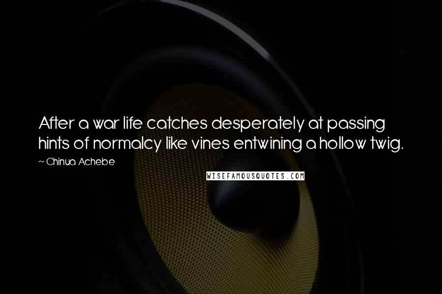 Chinua Achebe Quotes: After a war life catches desperately at passing hints of normalcy like vines entwining a hollow twig.