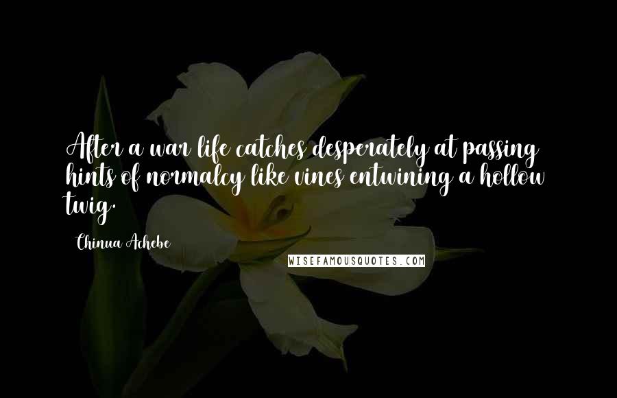 Chinua Achebe Quotes: After a war life catches desperately at passing hints of normalcy like vines entwining a hollow twig.