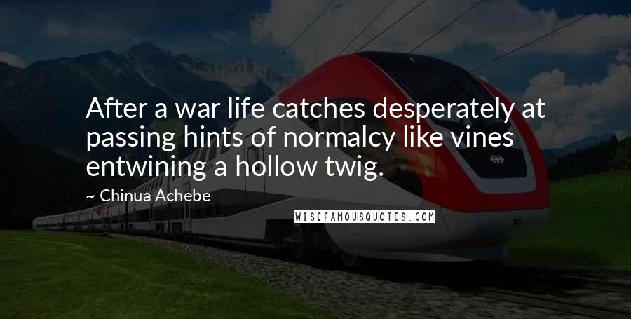 Chinua Achebe Quotes: After a war life catches desperately at passing hints of normalcy like vines entwining a hollow twig.