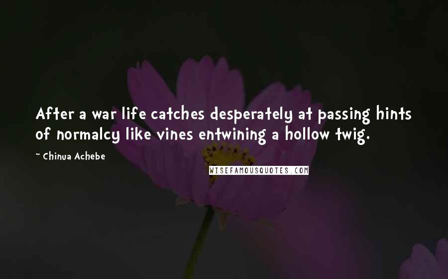 Chinua Achebe Quotes: After a war life catches desperately at passing hints of normalcy like vines entwining a hollow twig.