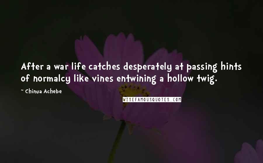 Chinua Achebe Quotes: After a war life catches desperately at passing hints of normalcy like vines entwining a hollow twig.