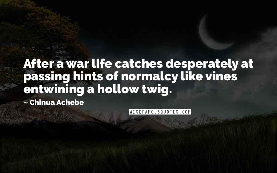 Chinua Achebe Quotes: After a war life catches desperately at passing hints of normalcy like vines entwining a hollow twig.