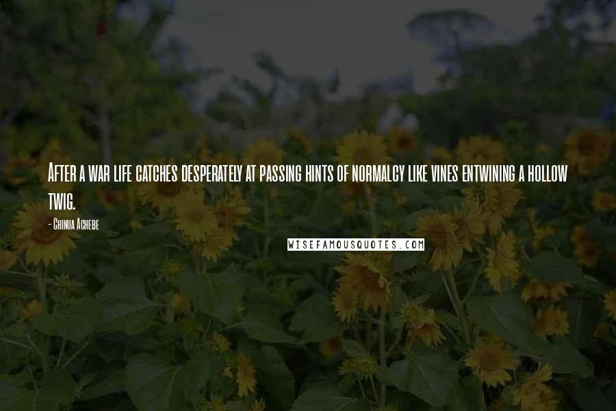 Chinua Achebe Quotes: After a war life catches desperately at passing hints of normalcy like vines entwining a hollow twig.