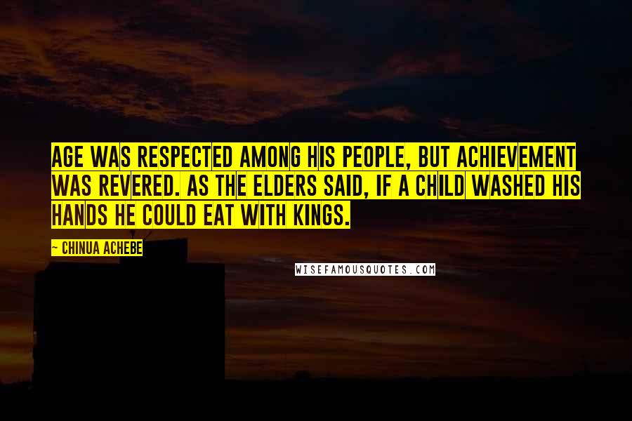 Chinua Achebe Quotes: Age was respected among his people, but achievement was revered. As the elders said, if a child washed his hands he could eat with kings.