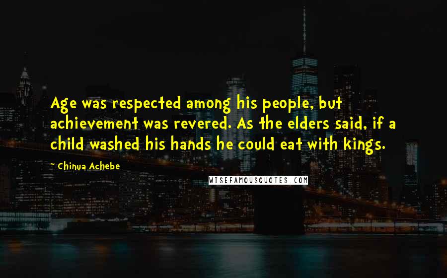 Chinua Achebe Quotes: Age was respected among his people, but achievement was revered. As the elders said, if a child washed his hands he could eat with kings.