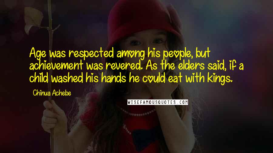 Chinua Achebe Quotes: Age was respected among his people, but achievement was revered. As the elders said, if a child washed his hands he could eat with kings.