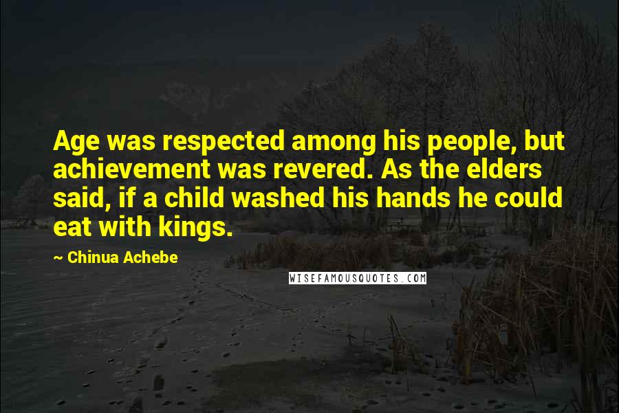 Chinua Achebe Quotes: Age was respected among his people, but achievement was revered. As the elders said, if a child washed his hands he could eat with kings.