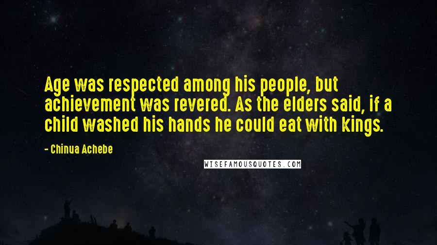 Chinua Achebe Quotes: Age was respected among his people, but achievement was revered. As the elders said, if a child washed his hands he could eat with kings.