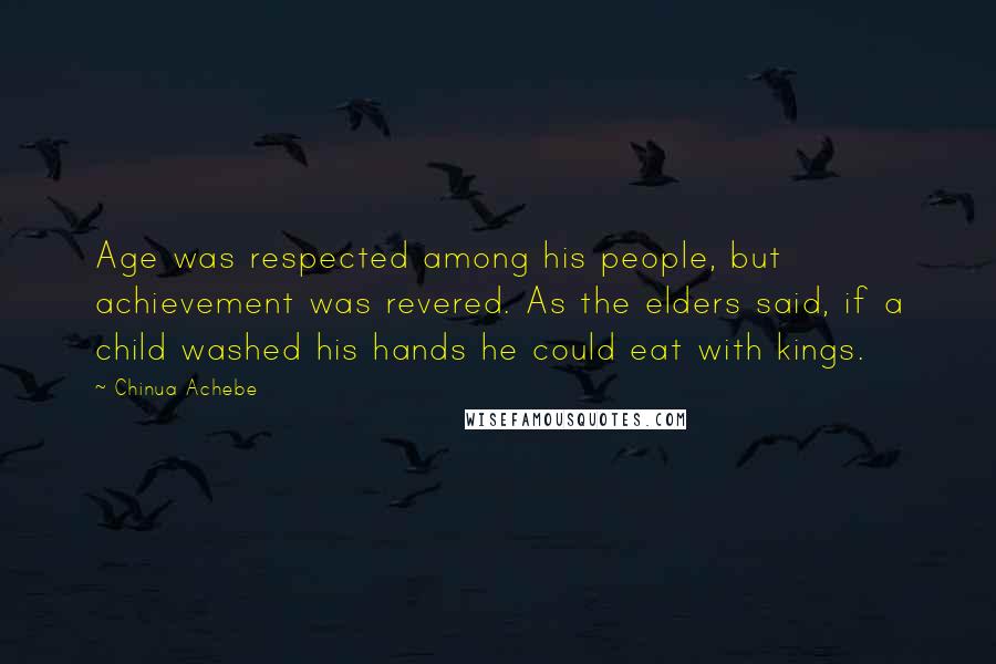 Chinua Achebe Quotes: Age was respected among his people, but achievement was revered. As the elders said, if a child washed his hands he could eat with kings.