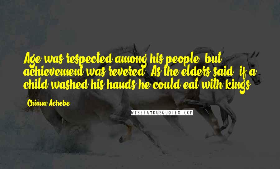 Chinua Achebe Quotes: Age was respected among his people, but achievement was revered. As the elders said, if a child washed his hands he could eat with kings.