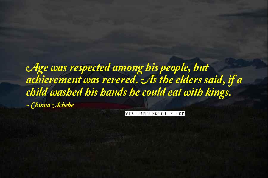 Chinua Achebe Quotes: Age was respected among his people, but achievement was revered. As the elders said, if a child washed his hands he could eat with kings.