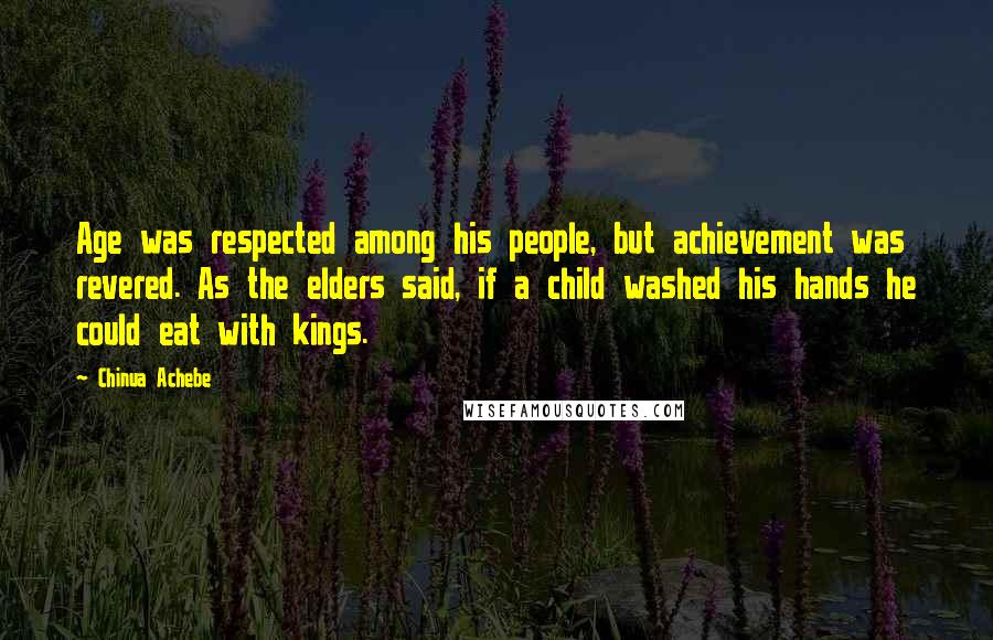 Chinua Achebe Quotes: Age was respected among his people, but achievement was revered. As the elders said, if a child washed his hands he could eat with kings.