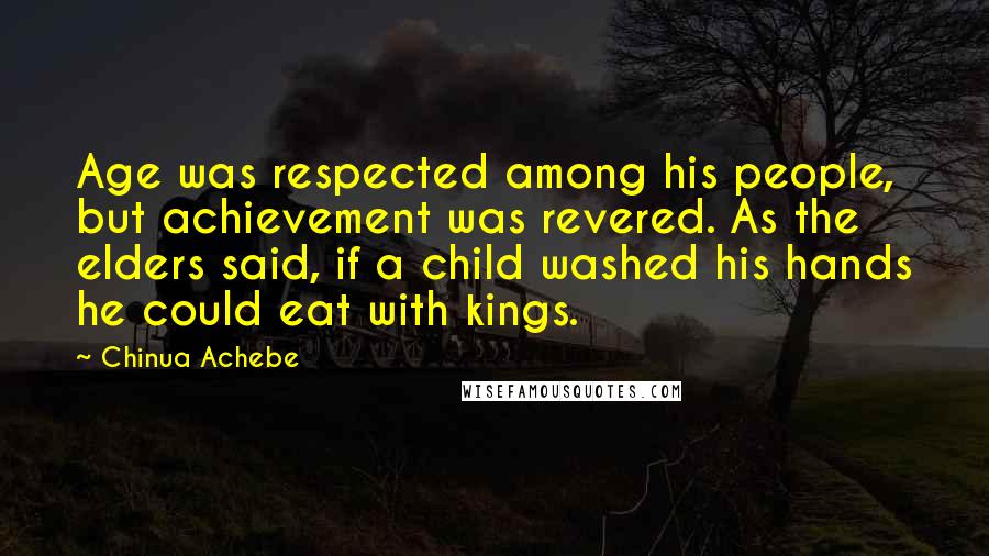 Chinua Achebe Quotes: Age was respected among his people, but achievement was revered. As the elders said, if a child washed his hands he could eat with kings.