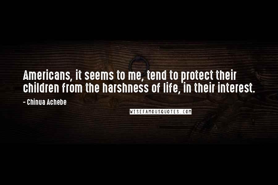 Chinua Achebe Quotes: Americans, it seems to me, tend to protect their children from the harshness of life, in their interest.