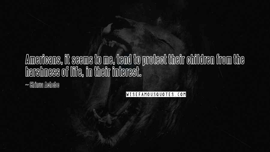 Chinua Achebe Quotes: Americans, it seems to me, tend to protect their children from the harshness of life, in their interest.