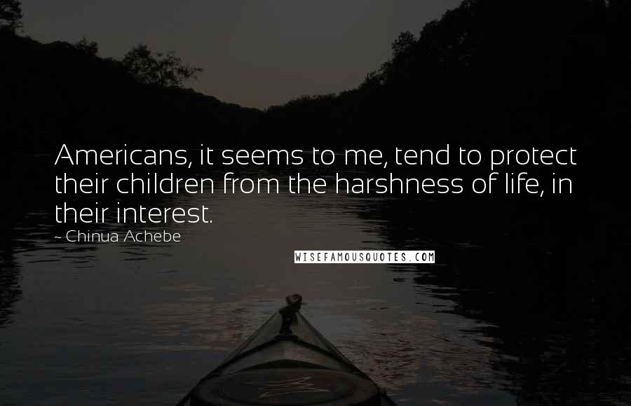 Chinua Achebe Quotes: Americans, it seems to me, tend to protect their children from the harshness of life, in their interest.