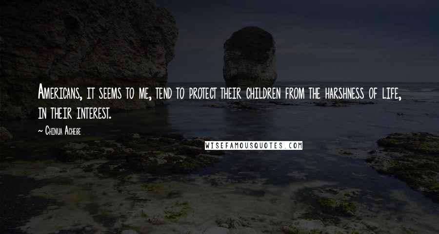 Chinua Achebe Quotes: Americans, it seems to me, tend to protect their children from the harshness of life, in their interest.