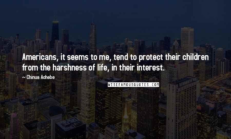 Chinua Achebe Quotes: Americans, it seems to me, tend to protect their children from the harshness of life, in their interest.