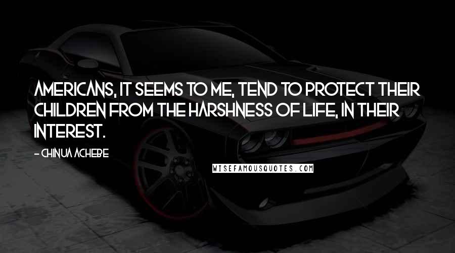 Chinua Achebe Quotes: Americans, it seems to me, tend to protect their children from the harshness of life, in their interest.