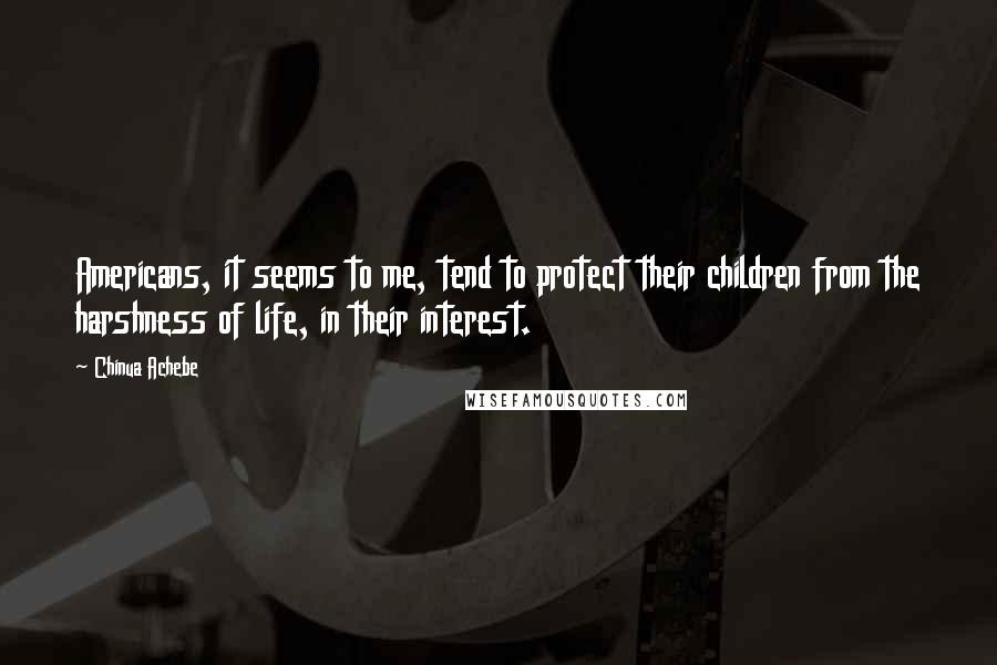 Chinua Achebe Quotes: Americans, it seems to me, tend to protect their children from the harshness of life, in their interest.