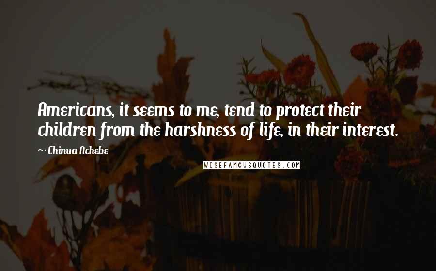 Chinua Achebe Quotes: Americans, it seems to me, tend to protect their children from the harshness of life, in their interest.