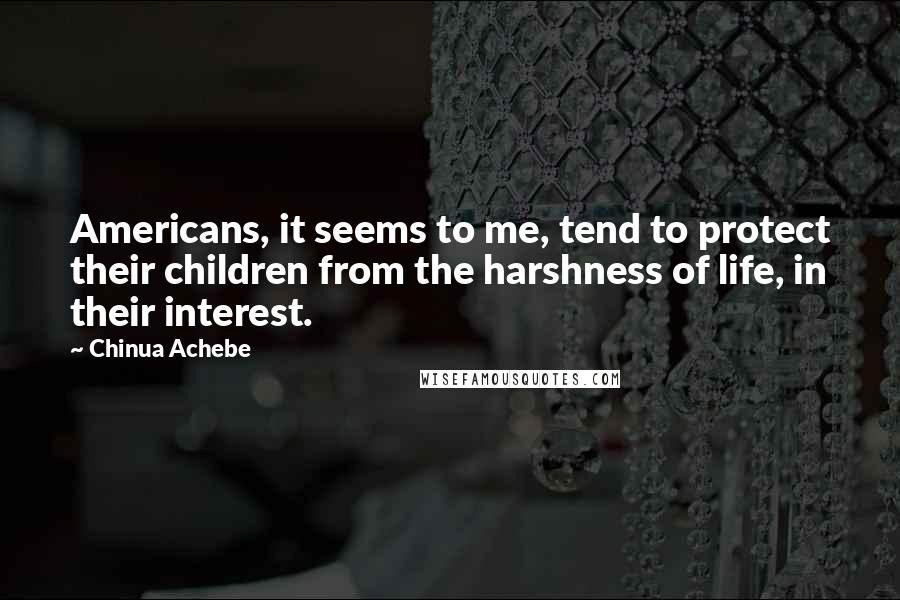 Chinua Achebe Quotes: Americans, it seems to me, tend to protect their children from the harshness of life, in their interest.