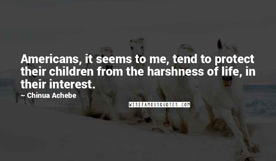 Chinua Achebe Quotes: Americans, it seems to me, tend to protect their children from the harshness of life, in their interest.