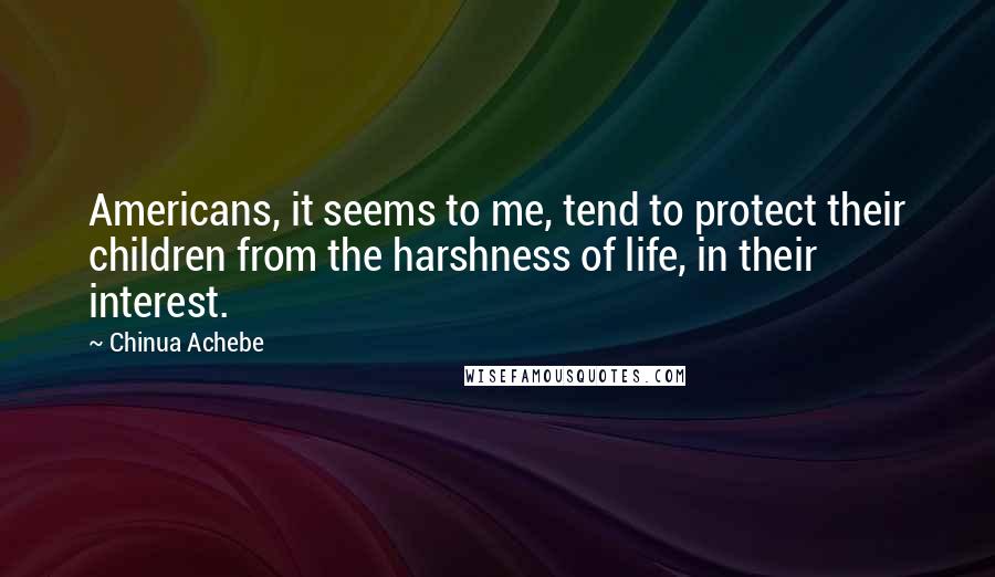 Chinua Achebe Quotes: Americans, it seems to me, tend to protect their children from the harshness of life, in their interest.