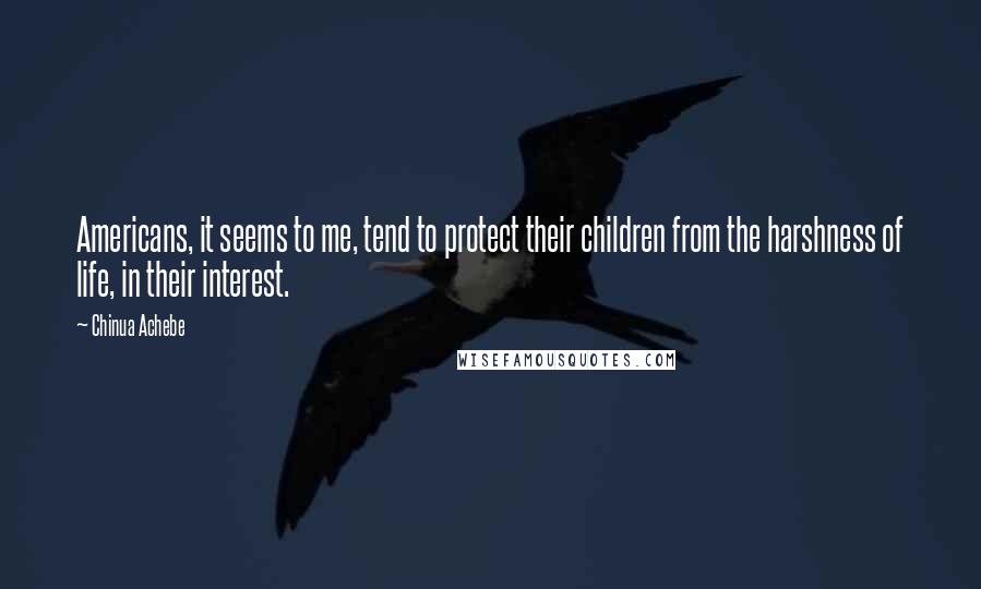 Chinua Achebe Quotes: Americans, it seems to me, tend to protect their children from the harshness of life, in their interest.