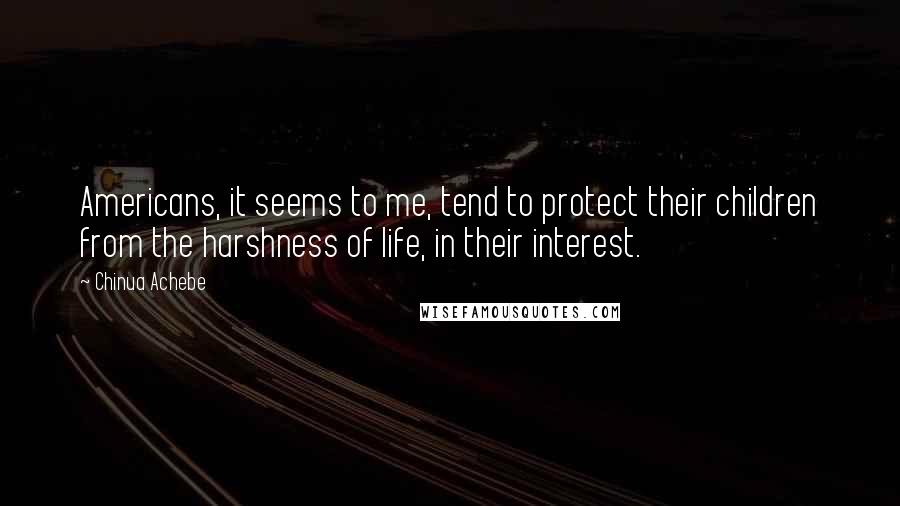 Chinua Achebe Quotes: Americans, it seems to me, tend to protect their children from the harshness of life, in their interest.