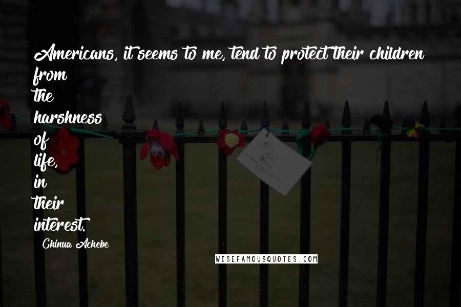 Chinua Achebe Quotes: Americans, it seems to me, tend to protect their children from the harshness of life, in their interest.