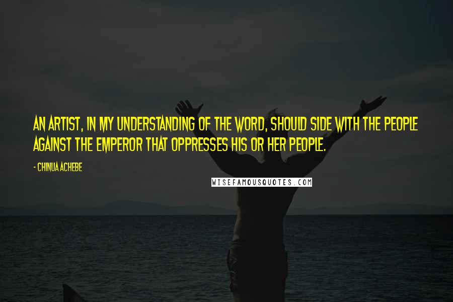 Chinua Achebe Quotes: An artist, in my understanding of the word, should side with the people against the Emperor that oppresses his or her people.