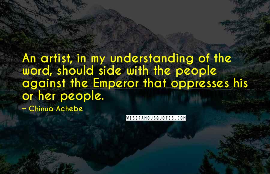 Chinua Achebe Quotes: An artist, in my understanding of the word, should side with the people against the Emperor that oppresses his or her people.