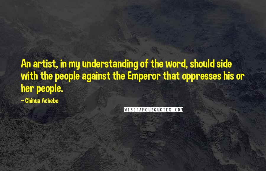 Chinua Achebe Quotes: An artist, in my understanding of the word, should side with the people against the Emperor that oppresses his or her people.