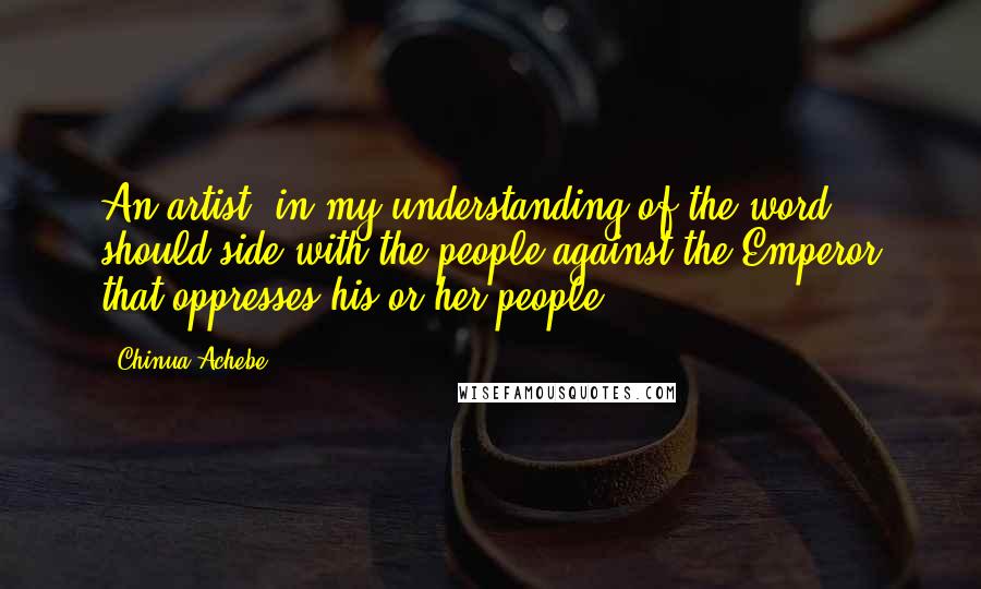 Chinua Achebe Quotes: An artist, in my understanding of the word, should side with the people against the Emperor that oppresses his or her people.