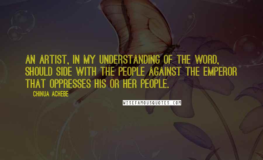 Chinua Achebe Quotes: An artist, in my understanding of the word, should side with the people against the Emperor that oppresses his or her people.