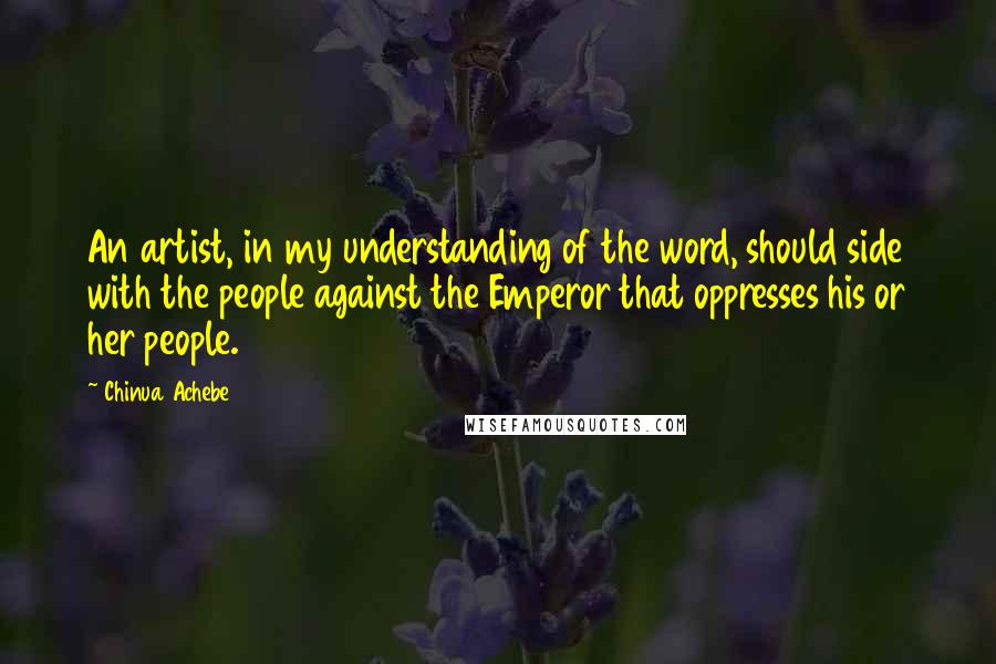 Chinua Achebe Quotes: An artist, in my understanding of the word, should side with the people against the Emperor that oppresses his or her people.