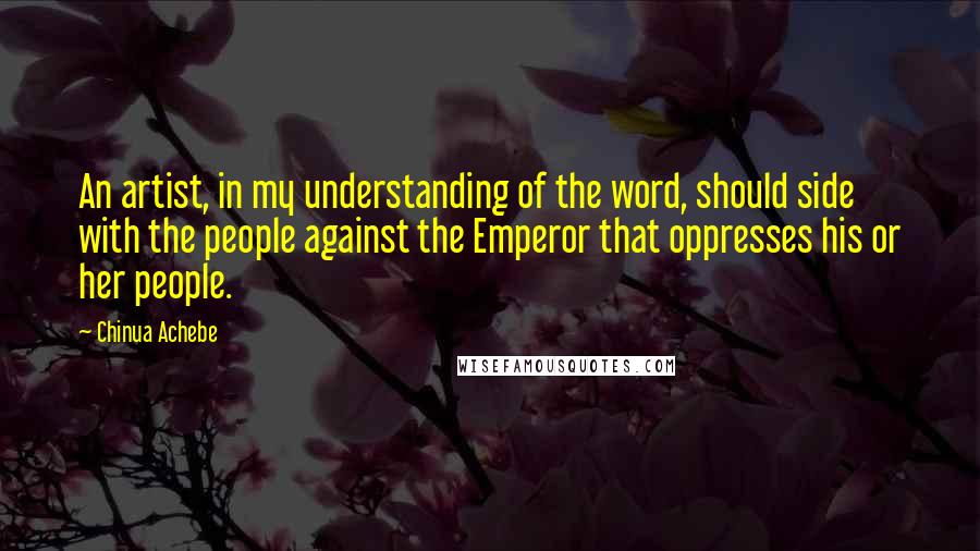 Chinua Achebe Quotes: An artist, in my understanding of the word, should side with the people against the Emperor that oppresses his or her people.