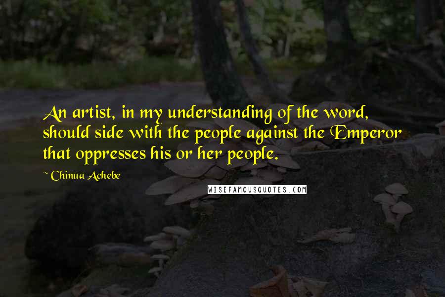 Chinua Achebe Quotes: An artist, in my understanding of the word, should side with the people against the Emperor that oppresses his or her people.