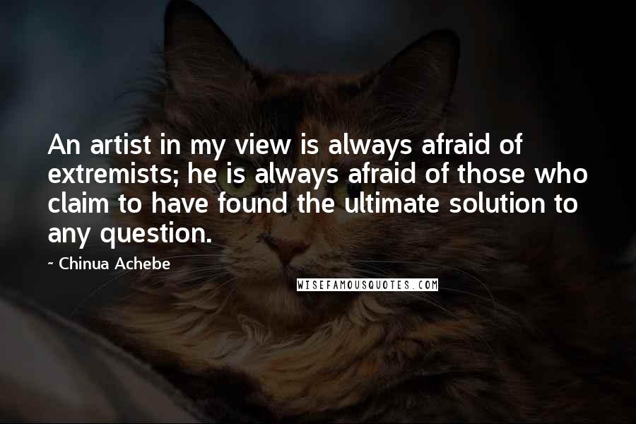 Chinua Achebe Quotes: An artist in my view is always afraid of extremists; he is always afraid of those who claim to have found the ultimate solution to any question.