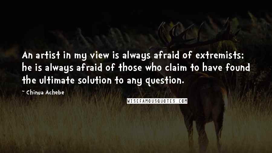 Chinua Achebe Quotes: An artist in my view is always afraid of extremists; he is always afraid of those who claim to have found the ultimate solution to any question.