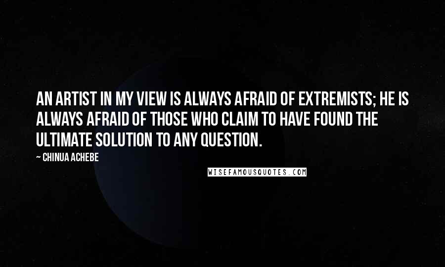 Chinua Achebe Quotes: An artist in my view is always afraid of extremists; he is always afraid of those who claim to have found the ultimate solution to any question.