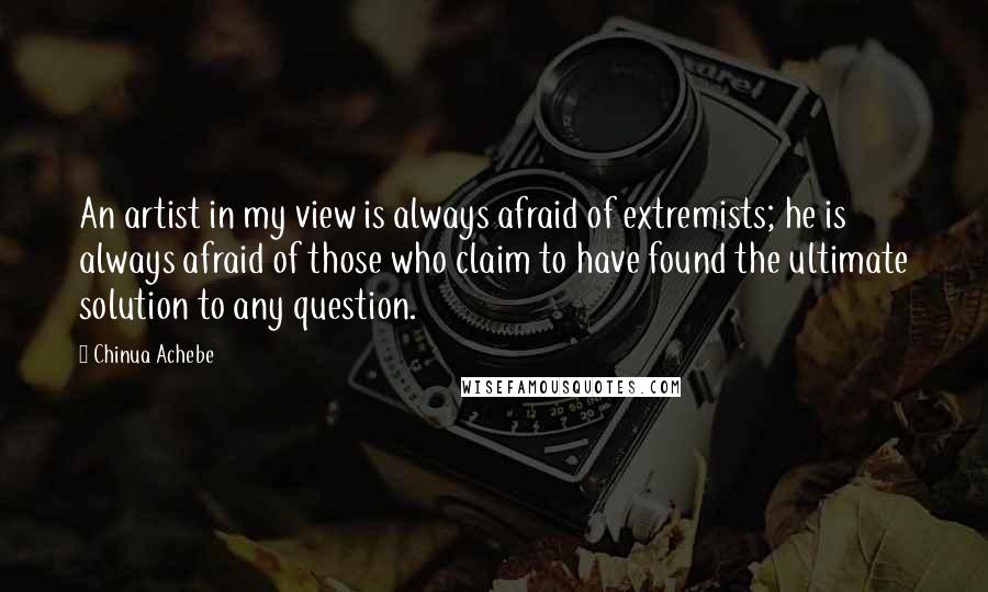 Chinua Achebe Quotes: An artist in my view is always afraid of extremists; he is always afraid of those who claim to have found the ultimate solution to any question.