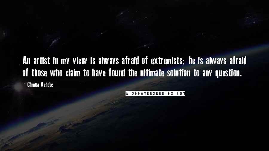 Chinua Achebe Quotes: An artist in my view is always afraid of extremists; he is always afraid of those who claim to have found the ultimate solution to any question.