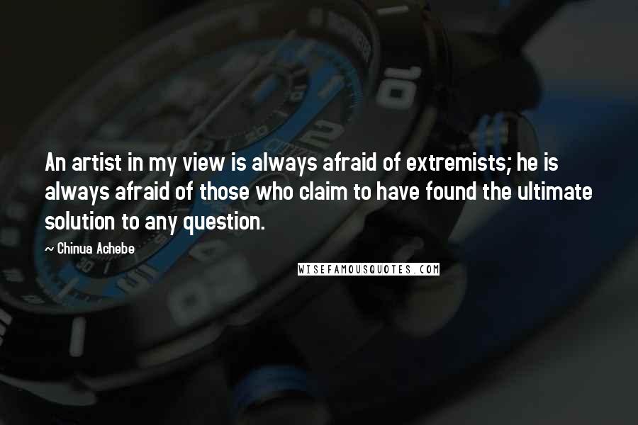 Chinua Achebe Quotes: An artist in my view is always afraid of extremists; he is always afraid of those who claim to have found the ultimate solution to any question.