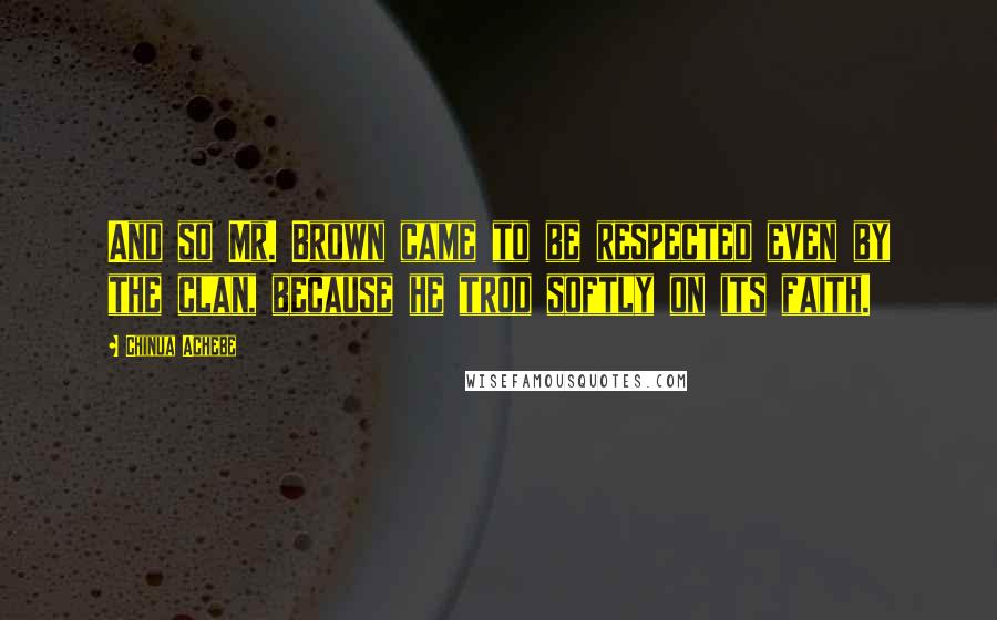 Chinua Achebe Quotes: And so Mr. Brown came to be respected even by the clan, because he trod softly on its faith.